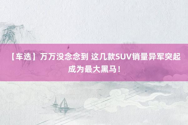 【车选】万万没念念到 这几款SUV销量异军突起成为最大黑马！